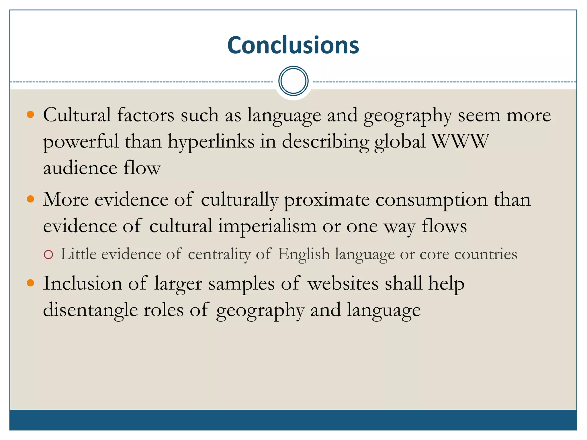 Conclusions

 Cultural factors such as language and geography seem more
  powerful than hyperlinks in describing global WWW
  audience flow
 More evidence of culturally proximate consumption than
  evidence of cultural imperialism or one way flows
     Little evidence of centrality of English language or core countries
 Inclusion of larger samples of websites shall help
  disentangle roles of geography and language
 
