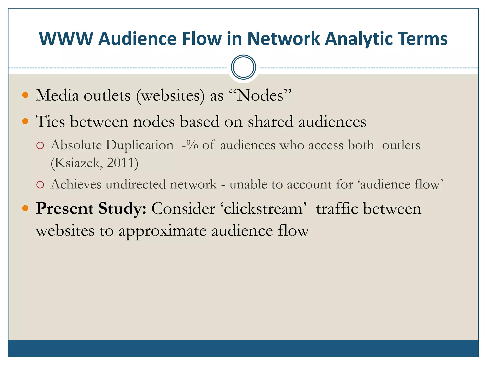 WWW Audience Flow in Network Analytic Terms

 Media outlets (websites) as “Nodes”
 Ties between nodes based on shared audiences
   Absolute Duplication -% of audiences who access both outlets
    (Ksiazek, 2011)
   Achieves undirected network - unable to account for „audience flow‟

 Present Study: Consider „clickstream‟ traffic between
  websites to approximate audience flow
 