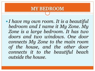  I have my own room. It is a beautiful

bedroom and I name it My Zone. My
Zone is a large bedroom. It has two
doors and two windows. One door
connects My Zone to the main room
of the house, and the other door
connects it to the beautiful beach
outside the house.

 