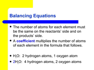 Balancing Equations

 The  number of atoms for each element must
  be the same on the reactants’ side and on
  the products’ side.
 A coefficient multiplies the number of atoms
  of each element in the formula that follows.

 H2O:   2 hydrogen atoms, 1 oxygen atom
 2H2O:   4 hydrogen atoms, 2 oxygen atoms
 
