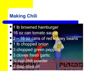 Making Chili

1  lb browned hamburger
 16 oz can tomato sauce
 2 – 16 oz cans of red kidney beans
 1 lb chopped onion
 3 chopped green peppers
 3 cloves fresh garlic
 ½ cup chili powder
 2 tbsp olive oil
 