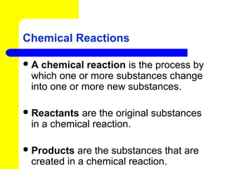 Chemical Reactions

A  chemical reaction is the process by
 which one or more substances change
 into one or more new substances.

 Reactants are the original substances
 in a chemical reaction.

 Products  are the substances that are
 created in a chemical reaction.
 