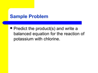 Sample Problem

 Predict
        the product(s) and write a
 balanced equation for the reaction of
 potassium with chlorine.
 