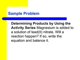 Sample Problem

•   Determining Products by Using the
    Activity Series Magnesium is added to
    a solution of lead(II) nitrate. Will a
    reaction happen? If so, write the
    equation and balance it.
 