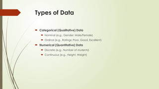 Types of Data
 Categorical (Qualitative) Data
 Nominal (e.g., Gender: Male/Female)
 Ordinal (e.g., Ratings: Poor, Good, Excellent)
 Numerical (Quantitative) Data
 Discrete (e.g., Number of students)
 Continuous (e.g., Height, Weight)
 