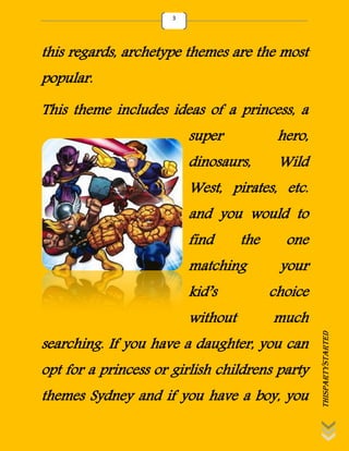 thispartystarted
3
this regards, archetype themes are the most
popular.
This theme includes ideas of a princess, a
super hero,
dinosaurs, Wild
West, pirates, etc.
and you would to
find the one
matching your
kid’s choice
without much
searching. If you have a daughter, you can
opt for a princess or girlish childrens party
themes Sydney and if you have a boy, you
 