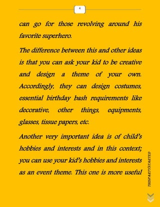 thispartystarted
4
can go for those revolving around his
favorite superhero.
The difference between this and other ideas
is that you can ask your kid to be creative
and design a theme of your own.
Accordingly, they can design costumes,
essential birthday bash requirements like
decorative, other things, equipments,
glasses, tissue papers, etc.
Another very important idea is of child’s
hobbies and interests and in this context;
you can use your kid’s hobbies and interests
as an event theme. This one is more useful
 
