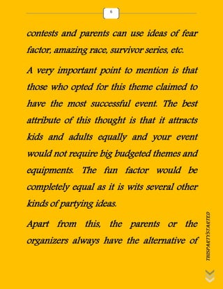 thispartystarted
6
contests and parents can use ideas of fear
factor, amazing race, survivor series, etc.
A very important point to mention is that
those who opted for this theme claimed to
have the most successful event. The best
attribute of this thought is that it attracts
kids and adults equally and your event
would not require big budgeted themes and
equipments. The fun factor would be
completely equal as it is wits several other
kinds of partying ideas.
Apart from this, the parents or the
organizers always have the alternative of
 