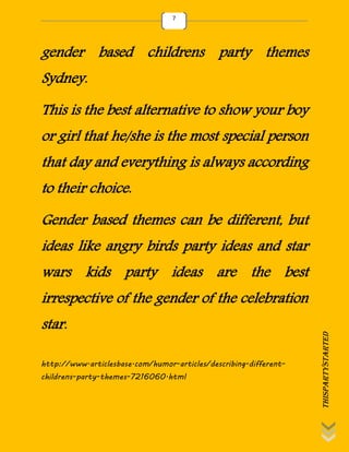 thispartystarted
7
gender based childrens party themes
Sydney.
This is the best alternative to show your boy
or girl that he/she is the most special person
that day and everything is always according
to their choice.
Gender based themes can be different, but
ideas like angry birds party ideas and star
wars kids party ideas are the best
irrespective of the gender of the celebration
star.
http://www.articlesbase.com/humor-articles/describing-different-
childrens-party-themes-7216060.html
 