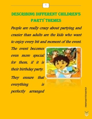thispartystarted
1
Describing Different Children’s
Party Themes
People are really crazy about partying and
crazier than adults are the kids who want
to enjoy every bit and moment of the event.
The event becomes
even more special
for them, if it is
their birthday party.
They ensure that
everything is
perfectly arranged
 