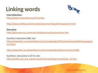 Linking words
Link Collection:
http://www.michellehenry.fr/link.htm
http://www.eslflow.com/transitionalconnectingandlinkingwords.html
Overview
http://grammar.ccc.commnet.edu/grammar/conjunctions.htm
Excellent interactive BBC site:
http://www.bbc.co.uk/worldservice/learningenglish/flatmates/episode64/languagepo
int.shtml
http://www.bbc.co.uk/worldservice/learningenglish/grammar/learnit/#g
Excellent, interactive U of Vic site:
http://web2.uvcs.uvic.ca/courses/elc/sample/beginner/wt/wt_22.htm
www.myenglishonline.ca
 