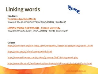 Linking words
Handouts
Transitions & Linking Words
www.uni-klu.ac.at/hlg/sber/downloads/linking_words.pdf
LINKING WORDS AND PHRASES - Flinders University
www.flinders.edu.au/slc_files/.../linking_words_phrases.pdf
Quizzes
http://www.learn-english-today.com/wordgames/hotpot-quizzes/linking-words1.html
http://a4esl.org/q/h/vm/connectwords.html
http://www.esl-lounge.com/student/grammar/4g67-linking-words.php
http://www.bbc.co.uk/worldservice/learningenglish/flatmates/episode64/quiz.shtml
www.myenglishonline.ca
 
