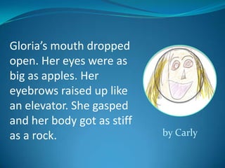 Gloria’s mouth dropped
open. Her eyes were as
big as apples. Her
eyebrows raised up like
an elevator. She gasped
and her body got as stiff
as a rock.                  by Carly
 