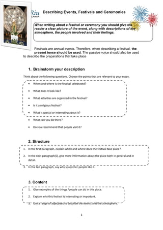 Describing Events, Festivals and Ceremonies


         When writing about a festival or ceremony you should give the
         reader a clear picture of the event, along with descriptions of the
         atmosphere, the people involved and their feelings.



       Festivals are annual events. Therefore, when describing a festival, the
       present tense should be used. The passive voice should also be used
to describe the preparations that take place


    1. Brainstorm your description
Think about the following questions. Choose the points that are relevant to your essay.

    •   When and where is the festival celebrated?

    •   What does it look like?

    •   What activities are organized in the festival?

    •   Is it a religious festival?

    •   What is special or interesting about it?

    •   What can you do there?

    •   Do you recommend that people visit it?



    2. Structure
1. In the first paragraph, explain when and where does the festival take place?

2. In the next paragraph(S), give more information about the place both in general and in
   detail.

3. In the last paragraph, say why you/other people like it.




    3. Content
    1. Give examples of the things /people can do in this place.

    2. Explain why this festival is interesting or important.

    3. Use a range of adjectives to describe the events and the atmosphere.


                                                   1
 