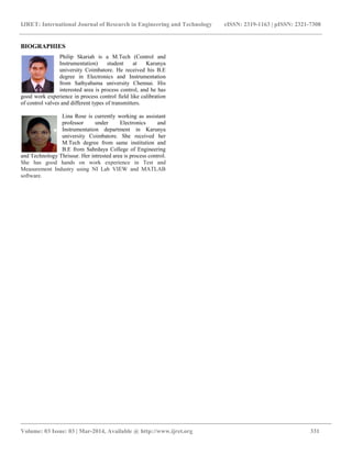 IJRET: International Journal of Research in Engineering and Technology eISSN: 2319-1163 | pISSN: 2321-7308
__________________________________________________________________________________________
Volume: 03 Issue: 03 | Mar-2014, Available @ http://www.ijret.org 331
BIOGRAPHIES
Philip Skariah is a M.Tech (Control and
Instrumentation) student at Karunya
university Coimbatore. He received his B.E
degree in Electronics and Instrumentation
from Sathyabama university Chennai. His
interested area is process control, and he has
good work experience in process control field like calibration
of control valves and different types of transmitters.
Lina Rose is currently working as assistant
professor under Electronics and
Instrumentation department in Karunya
university Coimbatore. She received her
M.Tech degree from same institution and
B.E from Sahrdaya College of Engineering
and Technology Thrissur. Her intrested area is process control.
She has good hands on work experience in Test and
Measurement Industry using NI Lab VIEW and MATLAB
software.
 