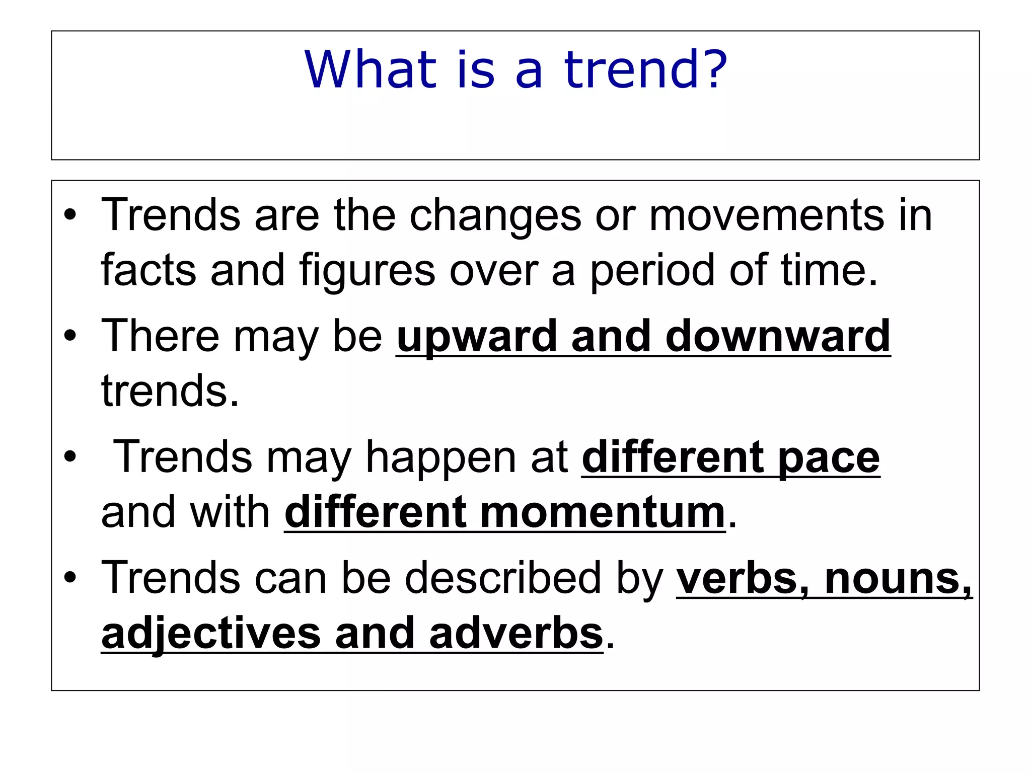 What is a trend?
• Trends are the changes or movements in
facts and figures over a period of time.
• There may be upward and downward
trends.
• Trends may happen at different pace
and with different momentum.
• Trends can be described by verbs, nouns,
adjectives and adverbs.
 