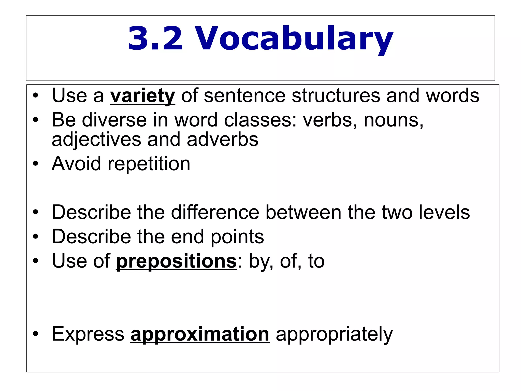 3.2 Vocabulary
• Use a variety of sentence structures and words
• Be diverse in word classes: verbs, nouns,
adjectives and adverbs
• Avoid repetition
• Describe the difference between the two levels
• Describe the end points
• Use of prepositions: by, of, to
• Express approximation appropriately
 