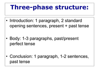 Three-phase structure:
• Introduction: 1 paragraph, 2 standard
opening sentences, present + past tense
• Body: 1-3 paragraphs, past/present
perfect tense
• Conclusion: 1 paragraph, 1-2 sentences,
past tense
 