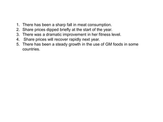 1. There has been a sharp fall in meat consumption.
2. Share prices dipped briefly at the start of the year.
3. There was a dramatic improvement in her fitness level.
4. Share prices will recover rapidly next year.
5. There has been a steady growth in the use of GM foods in some
countries.
 