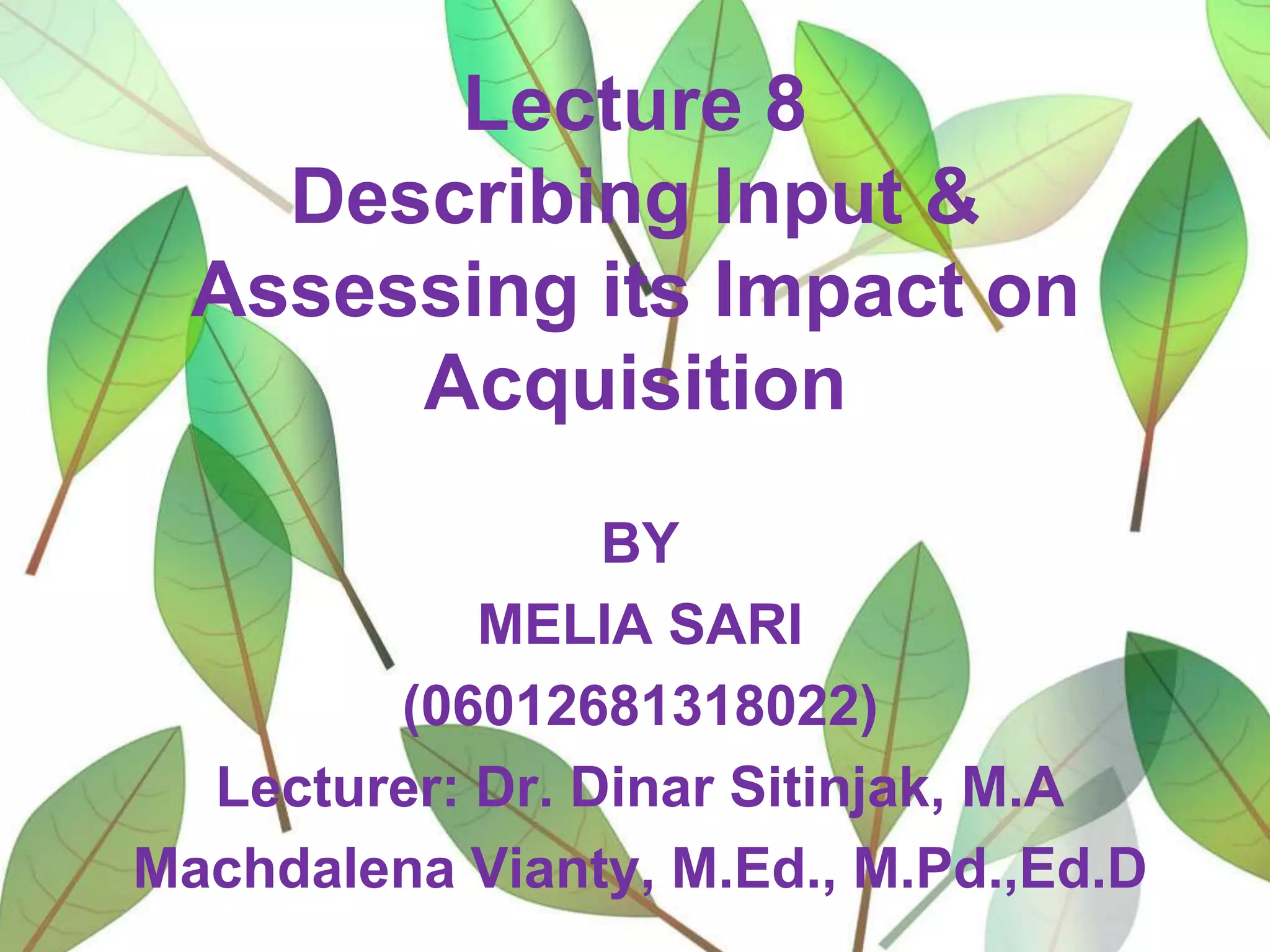 Lecture 8
Describing Input &
Assessing its Impact on
Acquisition
BY
MELIA SARI
(06012681318022)
Lecturer: Dr. Dinar Sitinjak, M.A
Machdalena Vianty, M.Ed., M.Pd.,Ed.D

 