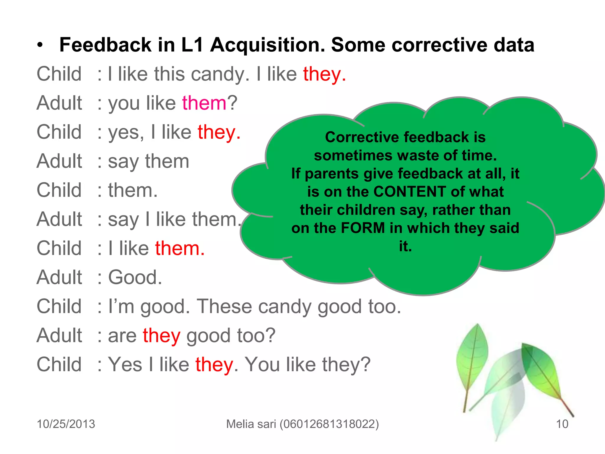 • Feedback in L1 Acquisition. Some corrective data
Child : l like this candy. I like they.
Adult : you like them?
Child : yes, I like they.
Corrective feedback is
sometimes waste of time.
Adult : say them
If parents give feedback at all, it
is on the CONTENT of what
Child : them.
their children say, rather than
Adult : say I like them.
on the FORM in which they said
it.
Child : I like them.
Adult : Good.
Child : I‟m good. These candy good too.
Adult : are they good too?
Child : Yes I like they. You like they?
10/25/2013

Melia sari (06012681318022)

10

 