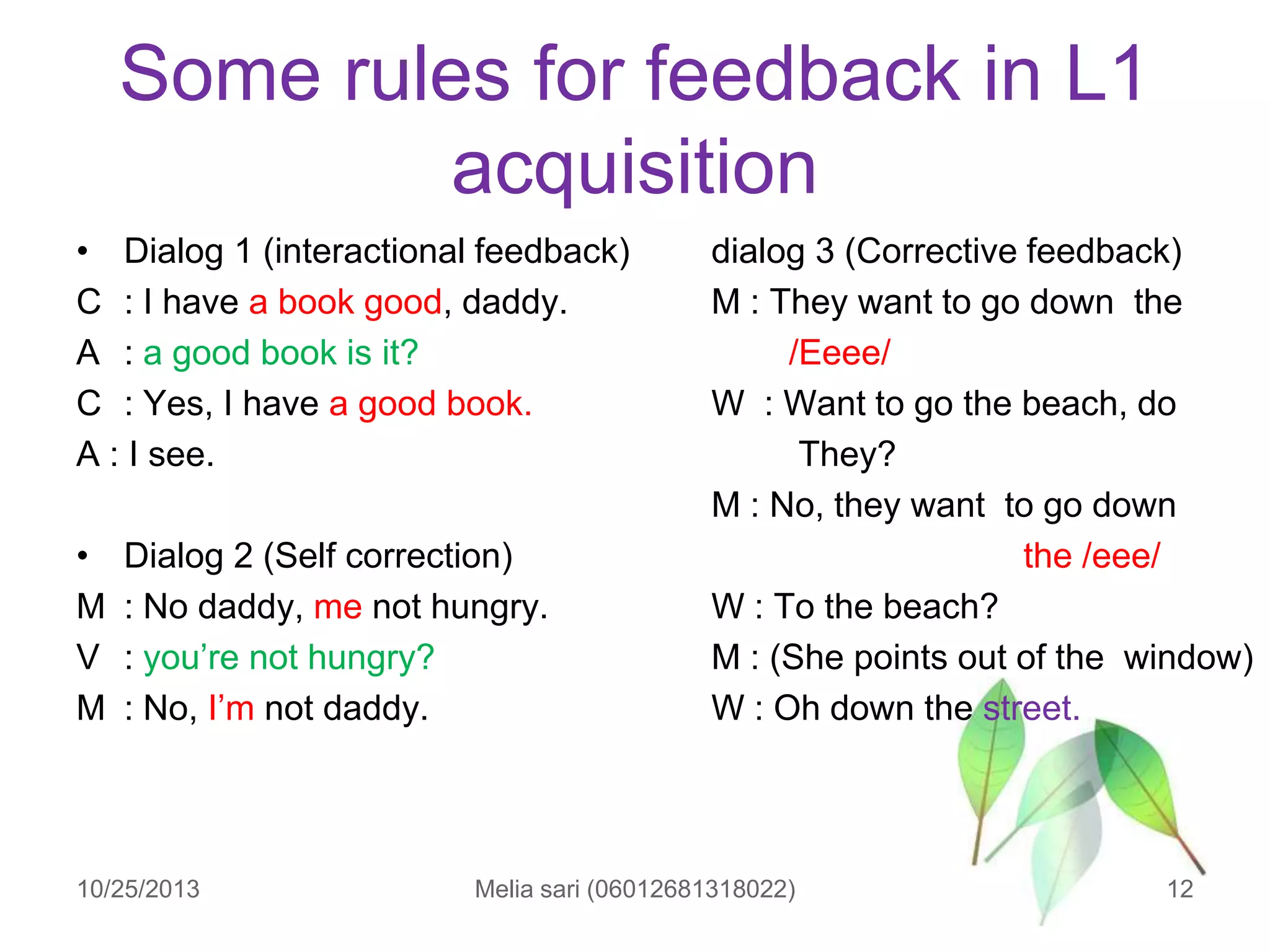 Some rules for feedback in L1
acquisition
• Dialog 1 (interactional feedback)
C : I have a book good, daddy.
A : a good book is it?
C : Yes, I have a good book.
A : I see.

•
M
V
M

Dialog 2 (Self correction)
: No daddy, me not hungry.
: you‟re not hungry?
: No, I‟m not daddy.

10/25/2013

dialog 3 (Corrective feedback)
M : They want to go down the
/Eeee/
W : Want to go the beach, do
They?
M : No, they want to go down
the /eee/
W : To the beach?
M : (She points out of the window)
W : Oh down the street.

Melia sari (06012681318022)

12

 