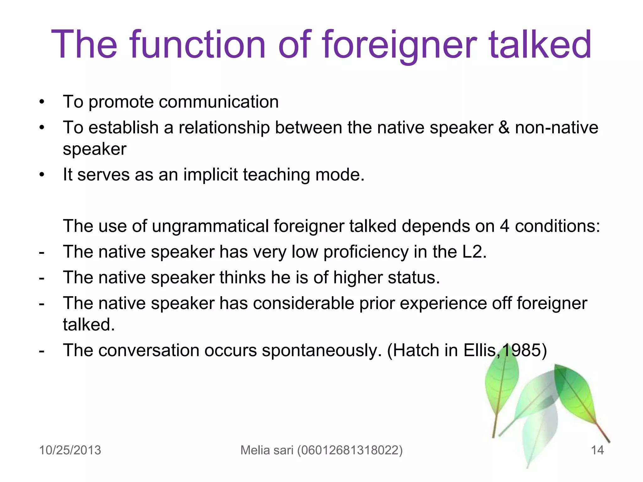 The function of foreigner talked
• To promote communication
• To establish a relationship between the native speaker & non-native
speaker
• It serves as an implicit teaching mode.

-

The use of ungrammatical foreigner talked depends on 4 conditions:
The native speaker has very low proficiency in the L2.
The native speaker thinks he is of higher status.
The native speaker has considerable prior experience off foreigner
talked.
The conversation occurs spontaneously. (Hatch in Ellis,1985)

10/25/2013

Melia sari (06012681318022)

14

 