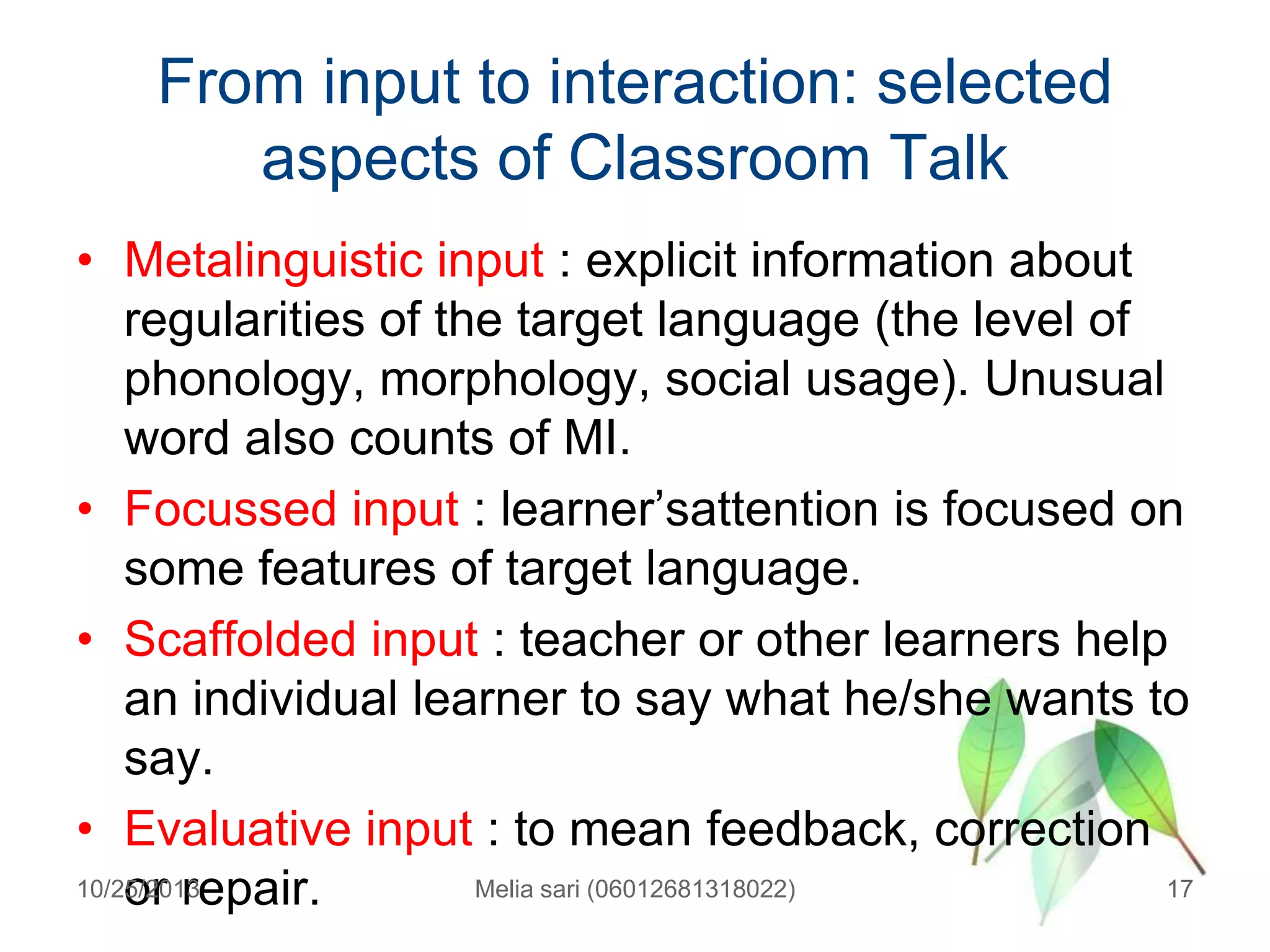 From input to interaction: selected
aspects of Classroom Talk
• Metalinguistic input : explicit information about
regularities of the target language (the level of
phonology, morphology, social usage). Unusual
word also counts of MI.
• Focussed input : learner‟sattention is focused on
some features of target language.
• Scaffolded input : teacher or other learners help
an individual learner to say what he/she wants to
say.
• Evaluative input : to mean feedback, correction
10/25/2013
Melia sari (06012681318022)
17
or repair.

 
