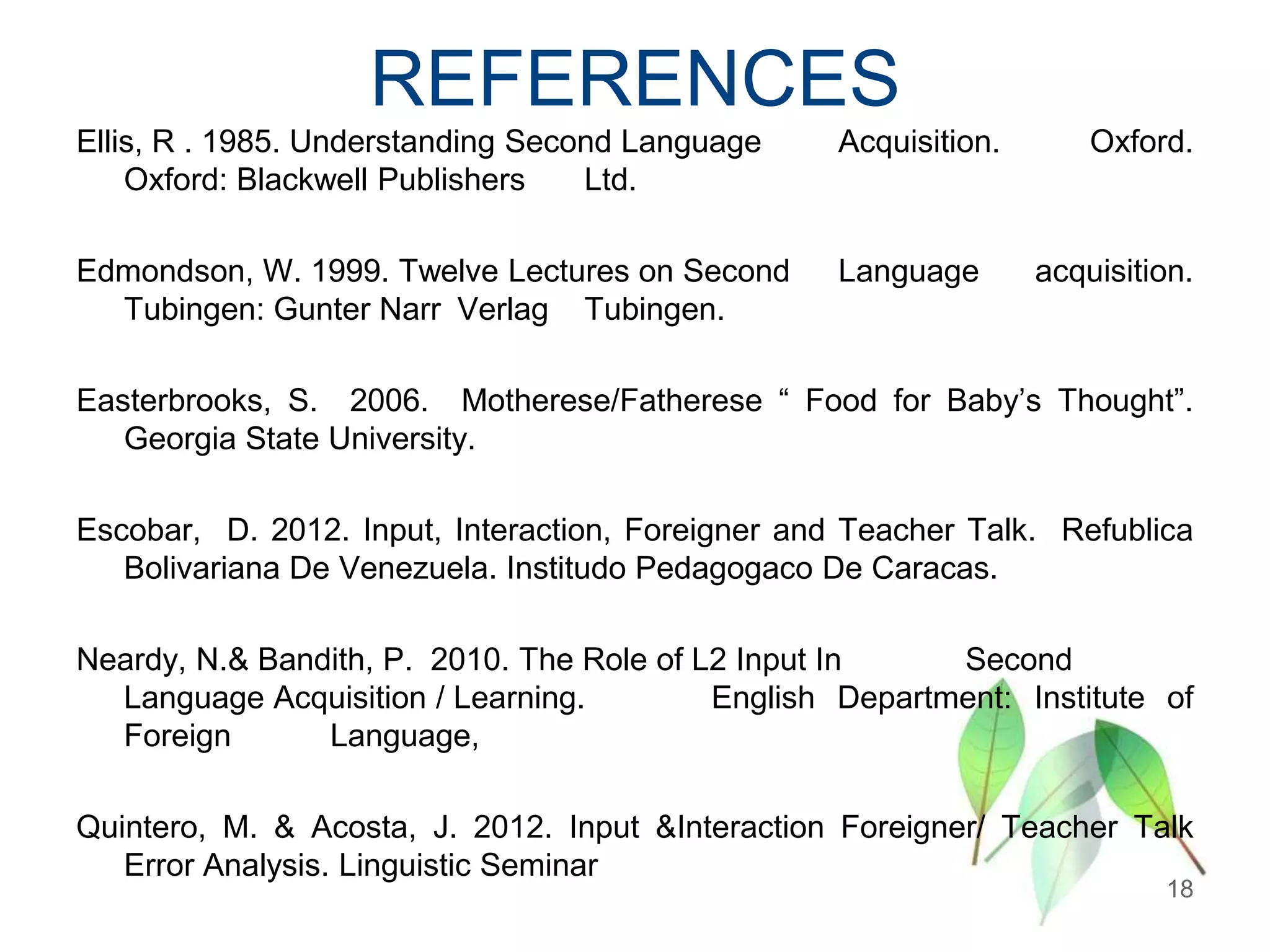 REFERENCES
Ellis, R . 1985. Understanding Second Language
Oxford: Blackwell Publishers
Ltd.

Acquisition.

Edmondson, W. 1999. Twelve Lectures on Second
Tubingen: Gunter Narr Verlag Tubingen.

Language

Oxford.

acquisition.

Easterbrooks, S. 2006. Motherese/Fatherese “ Food for Baby‟s Thought”.
Georgia State University.
Escobar, D. 2012. Input, Interaction, Foreigner and Teacher Talk. Refublica
Bolivariana De Venezuela. Institudo Pedagogaco De Caracas.

Neardy, N.& Bandith, P. 2010. The Role of L2 Input In
Second
Language Acquisition / Learning.
English Department: Institute of
Foreign
Language,
Quintero, M. & Acosta, J. 2012. Input &Interaction Foreigner/ Teacher Talk
Error Analysis. Linguistic Seminar

18

 