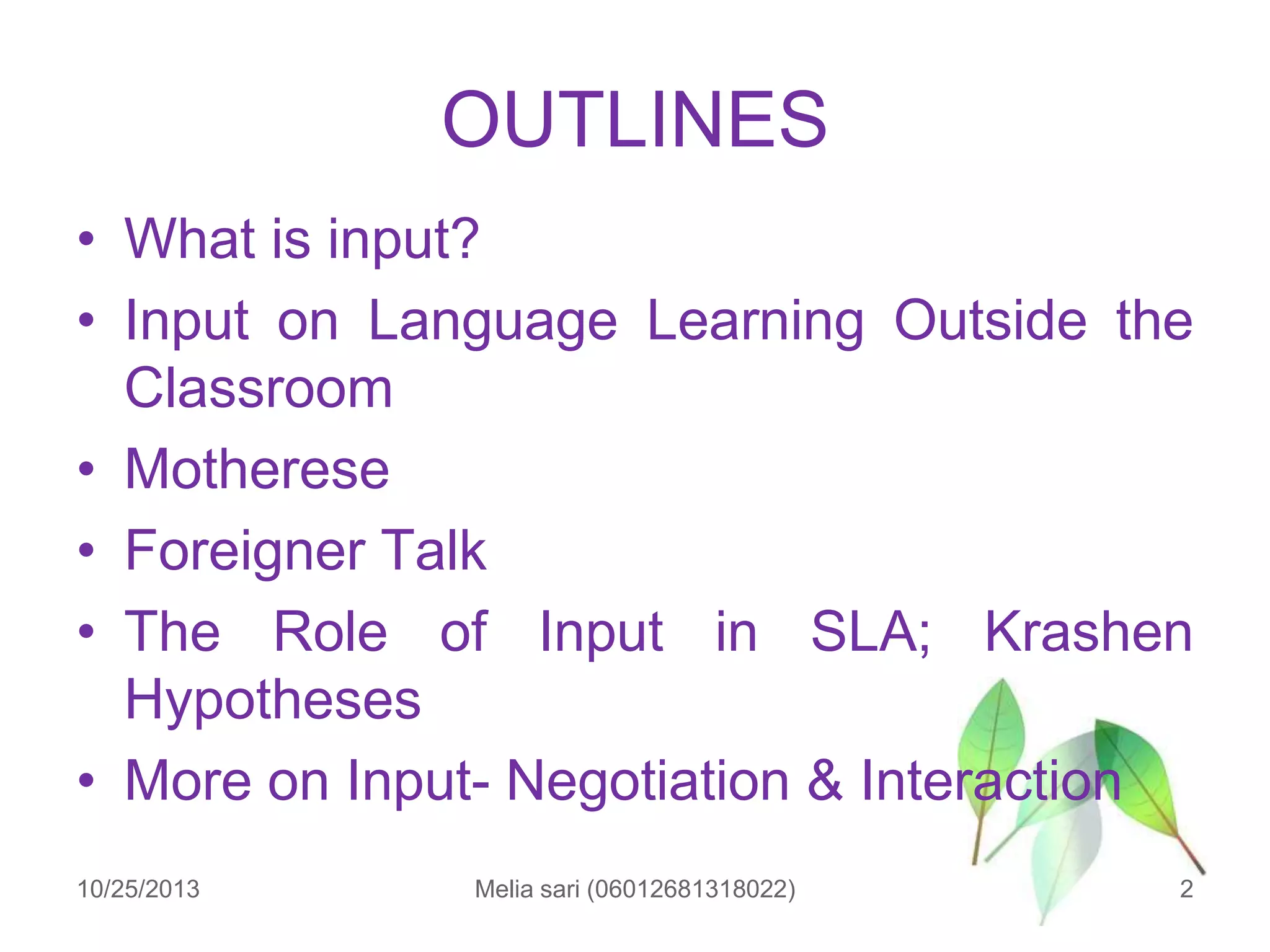 OUTLINES
• What is input?
• Input on Language Learning Outside the
Classroom
• Motherese
• Foreigner Talk
• The Role of Input in SLA; Krashen
Hypotheses
• More on Input- Negotiation & Interaction
10/25/2013

Melia sari (06012681318022)

2

 
