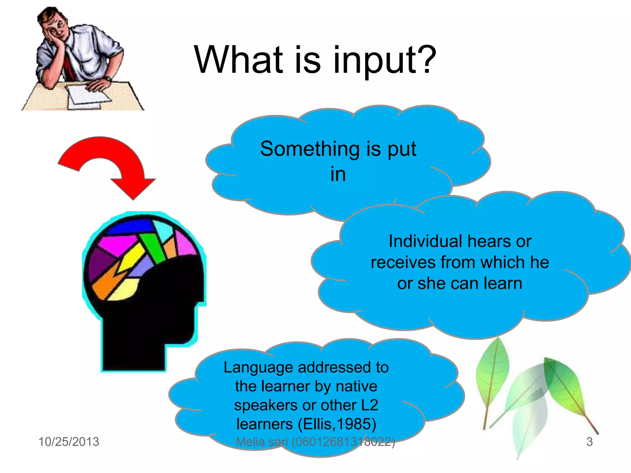 What is input?
Something is put
in
Individual hears or
receives from which he
or she can learn

Language addressed to
the learner by native
speakers or other L2
learners (Ellis,1985)
10/25/2013

Melia sari (06012681318022)

3

 