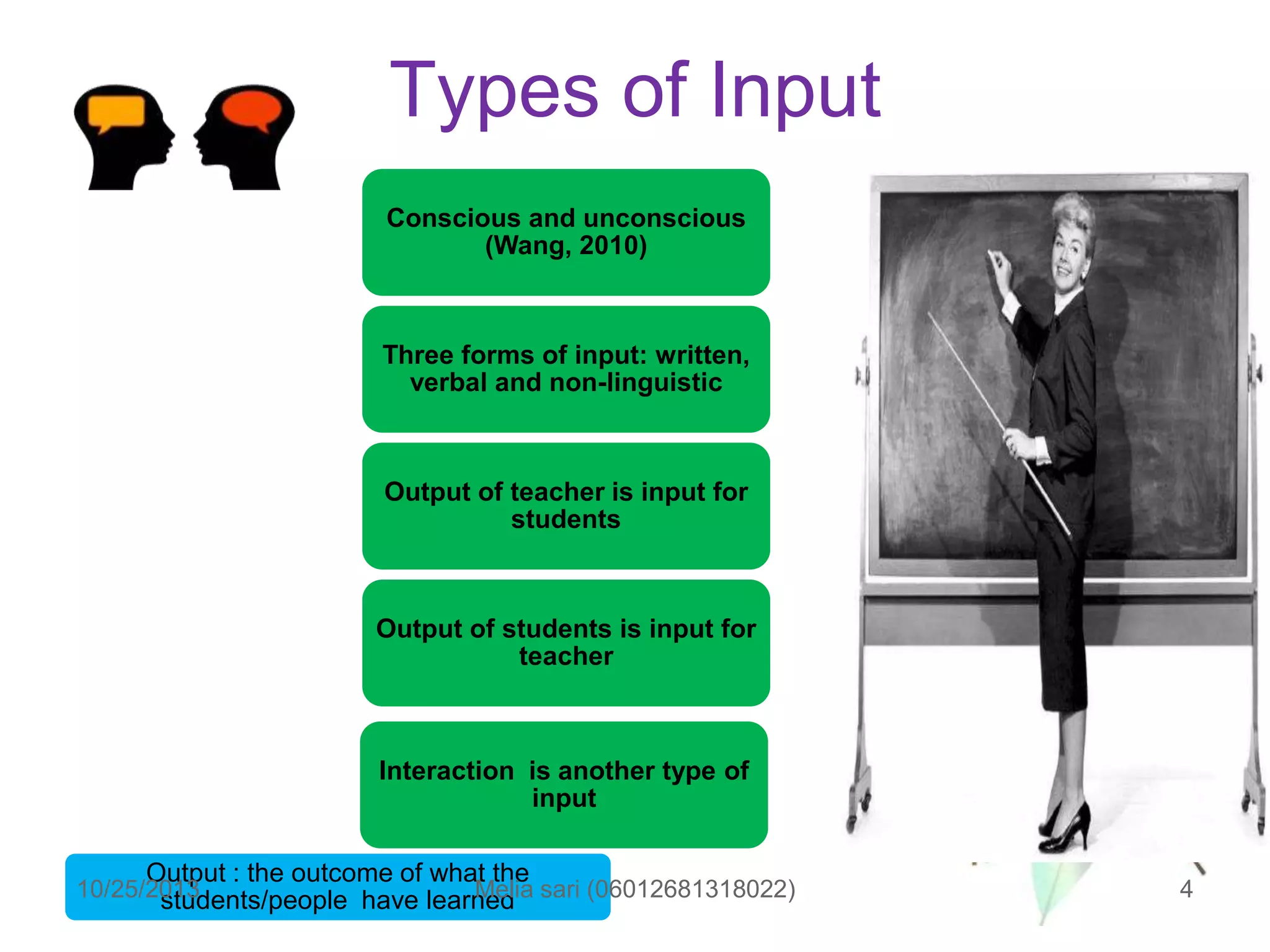 Types of Input
Conscious and unconscious
(Wang, 2010)

Three forms of input: written,
verbal and non-linguistic

Output of teacher is input for
students

Output of students is input for
teacher

Interaction is another type of
input
Output : the outcome of what the

10/25/2013
Melia
students/people have learned sari (06012681318022)

4

 