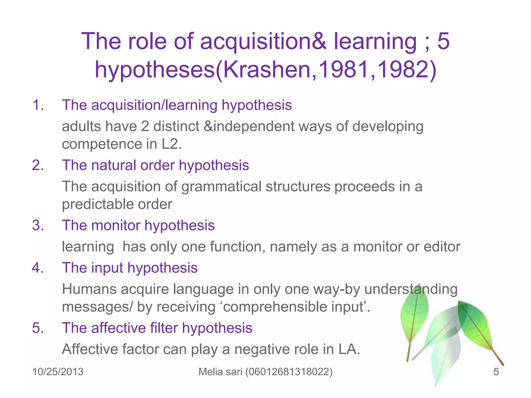 The role of acquisition& learning ; 5
hypotheses(Krashen,1981,1982)
1.

2.

3.
4.

5.

The acquisition/learning hypothesis
adults have 2 distinct &independent ways of developing
competence in L2.
The natural order hypothesis
The acquisition of grammatical structures proceeds in a
predictable order
The monitor hypothesis
learning has only one function, namely as a monitor or editor
The input hypothesis
Humans acquire language in only one way-by understanding
messages/ by receiving „comprehensible input‟.
The affective filter hypothesis
Affective factor can play a negative role in LA.

10/25/2013

Melia sari (06012681318022)

5

 