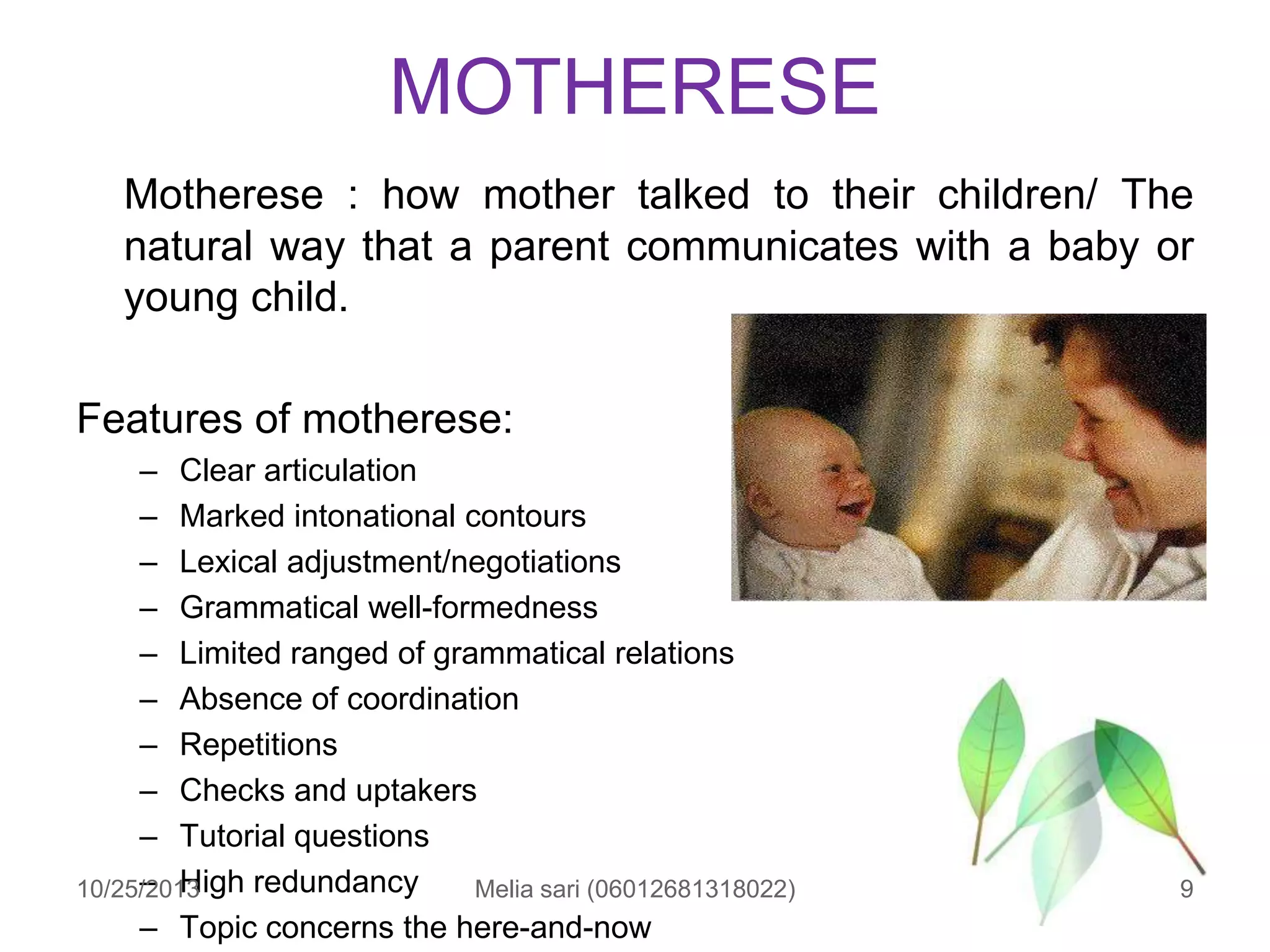 MOTHERESE
Motherese : how mother talked to their children/ The
natural way that a parent communicates with a baby or
young child.
Features of motherese:
– Clear articulation
– Marked intonational contours
– Lexical adjustment/negotiations
– Grammatical well-formedness
– Limited ranged of grammatical relations
– Absence of coordination
– Repetitions
– Checks and uptakers
– Tutorial questions
– High redundancy
10/25/2013
Melia sari (06012681318022)
– Topic concerns the here-and-now

9

 