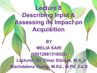 Lecture 8
Describing Input &
Assessing its Impact on
Acquisition
BY
MELIA SARI
(06012681318022)
Lecturer: Dr. Dinar Sitinjak, M.A
Machdalena Vianty, M.Ed., M.Pd.,Ed.D

 