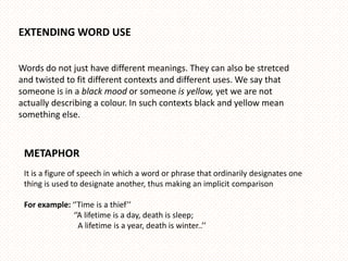 EXTENDING WORD USE


Words do not just have different meanings. They can also be stretced
and twisted to fit different contexts and different uses. We say that
someone is in a black mood or someone is yellow, yet we are not
actually describing a colour. In such contexts black and yellow mean
something else.



 METAPHOR
 It is a figure of speech in which a word or phrase that ordinarily designates one
 thing is used to designate another, thus making an implicit comparison

 For example: ‘’Time is a thief’’
               ‘’A lifetime is a day, death is sleep;
                 A lifetime is a year, death is winter..’’
 