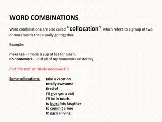 WORD COMBINATIONS
Word combinations are also called ‘’collocation’’ which refers to a group of two
or more words that usually go together.

Example:

make tea - I made a cup of tea for lunch.
do homework - I did all of my homework yesterday.

(not ‘’do tea’’ or ‘’make homework’’)

Some collocations:    take a vacation
                      totally awesome
                      tired of
                      I'll give you a call
                      I'll be in touch.
                      to burst into laughter
                      to commit crime
                      to earn a living
 