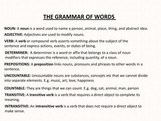 THE GRAMMAR OF WORDS
NOUN: A noun is a word used to name a person, animal, place, thing, and abstract idea.
ADJECTIVE: Adjectives are used to modify nouns.
VERB: A verb or compound verb asserts something about the subject of the
sentence and express actions, events, or states of being.
DETERMINER: A determiner is a word or affix that belongs to a class of noun
modifiers that expresses the reference, including quantity, of a noun.
PREPOSITIONS: A preposition links nouns, pronouns and phrases to other words in a
sentence.
UNCOUNTABLE: Uncountable nouns are substances, concepts etc that we cannot divide
into separate elements. E.g. music, art, love, happiness
COUNTABLE: They are things that we can count. E.g. dog, cat, animal, man, person
TRANSITIVE: A transitive verb is a verb that requires a direct object to complete its
meaning.
INTRANSITIVE: An intransitive verb is a verb that does not require a direct object to
make sense.
 