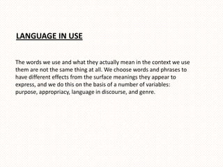 LANGUAGE IN USE

The words we use and what they actually mean in the context we use
them are not the same thing at all. We choose words and phrases to
have different effects from the surface meanings they appear to
express, and we do this on the basis of a number of variables:
purpose, appropriacy, language in discourse, and genre.
 
