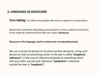 3. LANGUAGE AS DISCOURSE

 Turn-taking: It is about how people take turns to speak in a conversation.

 Researchers worked on describing conversations in terms, patterns and routes.
 It was made to understand how they are used in discourse.


 Discourse is the language used in context over an extended period.


 We use a variety of devices to structure written discourse. Using such
 devices to refer to something earlier in the text is called ‘’anaphoric
 reference’’; in the case of reference forwards to something which
 will occur later, we call such reference ‘’cataphoric’’; reference
 outside the text is ‘’exophoric’’.
 