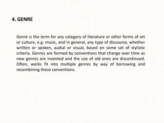 4. GENRE


 Genre is the term for any category of literature or other forms of art
 or culture, e.g. music, and in general, any type of discourse, whether
 written or spoken, audial or visual, based on some set of stylistic
 criteria. Genres are formed by conventions that change over time as
 new genres are invented and the use of old ones are discontinued.
 Often, works fit into multiple genres by way of borrowing and
 recombining these conventions.
 
