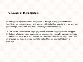 The sounds of the language:


In writing we represent words and grammar through orthogaphy. However in
Speaking , we construct words and phrases with individual sounds, and we also use
pitch change, intonation, and stress to convey different meanings.

To sum up the sounds of the language; Sounds are what language comes wrapped
in. But not all sounds made by people are language. For example, a person can't say
a sneeze. Or a burp. Burps and sneezes are sounds he can't usually help. The sounds
of language are those a person wants to make. They are sounds that carry a
message.
 