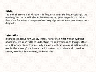 Pitch:
The pitch of a sound is also known as its frequency. When the frequency is high, the
wavelength of the sound is shorter. Moreover we recognise people by the pitch of
their voice. For instance; one person has a very high voice whereas another one has a
deep voice.




Intonation:
Intonation is about how we say things, rather than what we say. Without
intonation, it's impossible to understand the expressions and thoughts that
go with words. Listen to somebody speaking without paying attention to the
words: the 'melody' you hear is the intonation. Intonation is also used to
convey emotion, involvement, and empathy.
 
