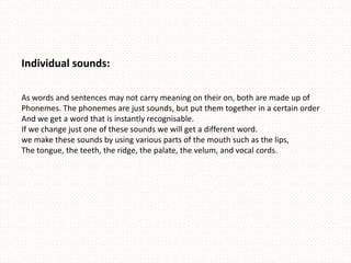 Individual sounds:

As words and sentences may not carry meaning on their on, both are made up of
Phonemes. The phonemes are just sounds, but put them together in a certain order
And we get a word that is instantly recognisable.
If we change just one of these sounds we will get a different word.
we make these sounds by using various parts of the mouth such as the lips,
The tongue, the teeth, the ridge, the palate, the velum, and vocal cords.
 