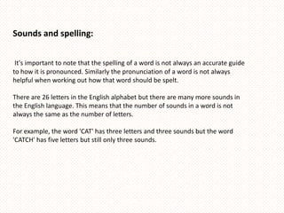 Sounds and spelling:


 It's important to note that the spelling of a word is not always an accurate guide
to how it is pronounced. Similarly the pronunciation of a word is not always
helpful when working out how that word should be spelt.

There are 26 letters in the English alphabet but there are many more sounds in
the English language. This means that the number of sounds in a word is not
always the same as the number of letters.

For example, the word 'CAT' has three letters and three sounds but the word
'CATCH' has five letters but still only three sounds.
 