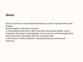 Stress:

Stress is the term we use to describe the point in a word or phrase where pitch
changes,
Vowels lenghten, and volume increases.
In multisyllable words there is often more than one stressed syllable such as
singularity, information, claustrophobia. In such cases we call the strongest force
the primary stress and weaker force the secondary stress.
In short Stress is vitally important in conveying meaning in phrases and
sentences.
 