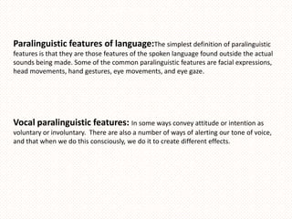 Paralinguistic features of language:The simplest definition of paralinguistic
features is that they are those features of the spoken language found outside the actual
sounds being made. Some of the common paralinguistic features are facial expressions,
head movements, hand gestures, eye movements, and eye gaze.




Vocal paralinguistic features: In some ways convey attitude or intention as
voluntary or involuntary. There are also a number of ways of alerting our tone of voice,
and that when we do this consciously, we do it to create different effects.
 