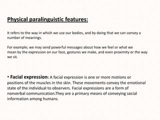 Physical paralinguistic features:

It refers to the way in which we use our bodies, and by doing that we can convey a
number of meanings.

For example; we may send powerful messages about how we feel or what we
mean by the expression on our face, gestures we make, and even proximity or the way
we sit.




• Facial expression: A facial expression is one or more motions or
positions of the muscles in the skin. These movements convey the emotional
state of the individual to observers. Facial expressions are a form of
nonverbal communication.They are a primary means of conveying social
information among humans.
 