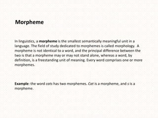 Morpheme


In linguistics, a morpheme is the smallest semantically meaningful unit in a
language. The field of study dedicated to morphemes is called morphology. A
morpheme is not identical to a word, and the principal difference between the
two is that a morpheme may or may not stand alone, whereas a word, by
definition, is a freestanding unit of meaning. Every word comprises one or more
morphemes.



Example: the word cats has two morphemes. Cat is a morpheme, and s is a
morpheme.
 