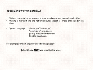 SPOKEN AND WRITTEN GRAMMAR


• Writers orientate more towards norms, speakers orient towards each other
• Writing is more off-line and not time bound; speech is more online and in real
  time

• Spoken language:     absence of ‘sentences’
                       ‘incomplete’ utterances
                       jointly produced utterances
                       flexible structures.


For example: ‘’Didn’t know you used boiling water’’

             - I didn’t know that you used boiling water
 